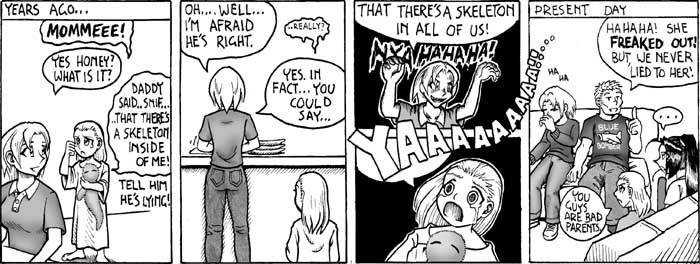 A crying child says to her mother, "Daddy says there's a skeleton inside me." "I'm afraid it's true," she replies, turning to reveal a devilish grin.  "In fact, you could say there's a skeleton in all of us!"